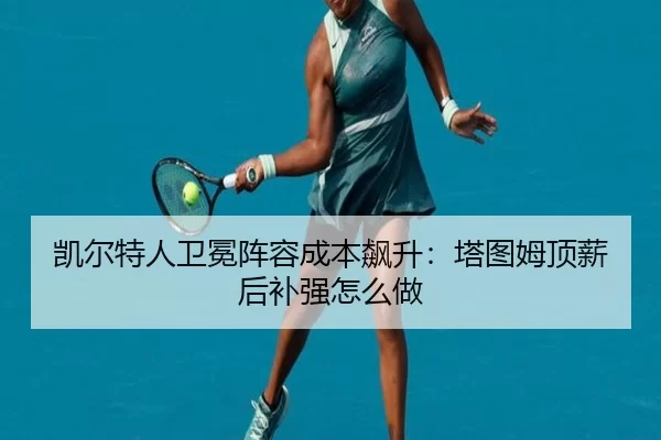 凯尔特人卫冕阵容成本飙升：塔图姆顶薪后补强怎么做