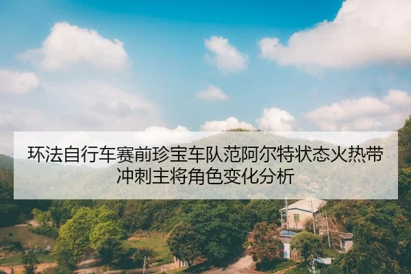 环法自行车赛前珍宝车队范阿尔特状态火热带冲刺主将角色变化分析