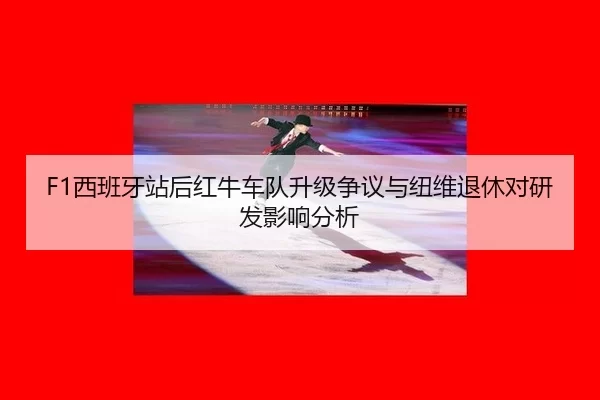 F1西班牙站后红牛车队升级争议与纽维退休对研发影响分析